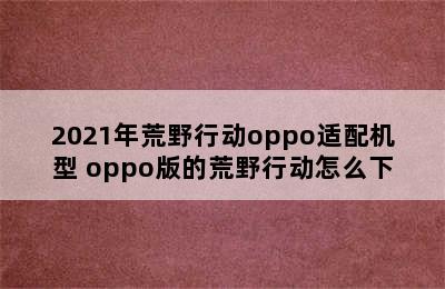 2021年荒野行动oppo适配机型 oppo版的荒野行动怎么下